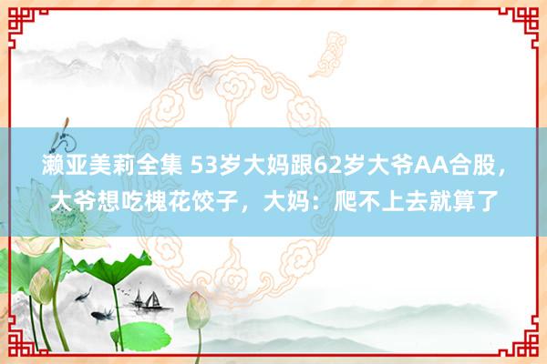 濑亚美莉全集 53岁大妈跟62岁大爷AA合股,大爷想吃槐花饺子,大妈:爬不上去就算了