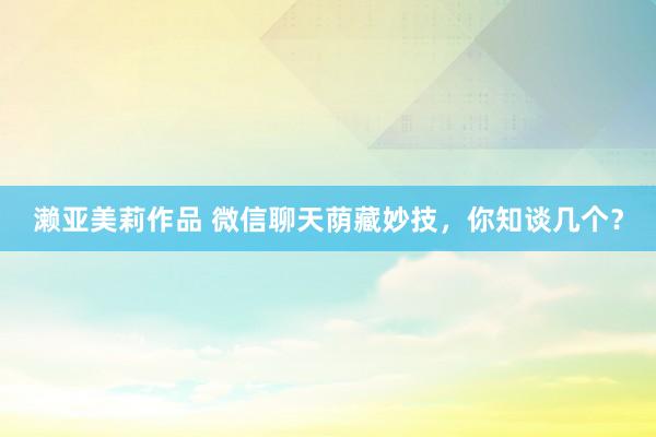濑亚美莉作品 微信聊天荫藏妙技，你知谈几个？