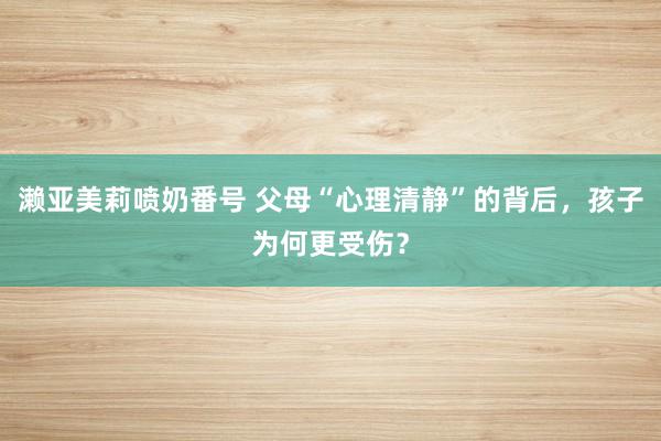濑亚美莉喷奶番号 父母“心理清静”的背后，孩子为何更受伤？