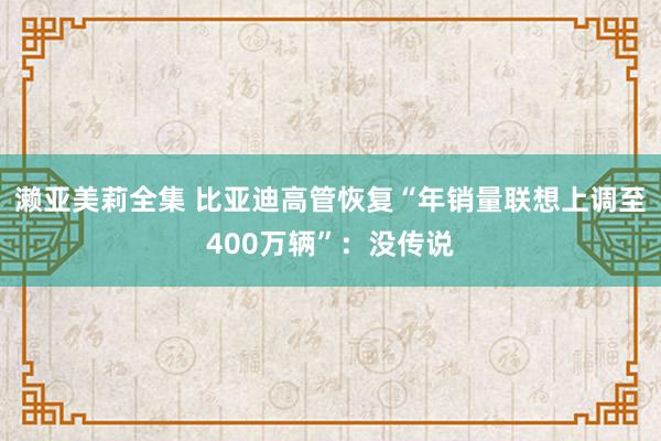 濑亚美莉全集 比亚迪高管恢复“年销量联想上调至400万辆”：没传说