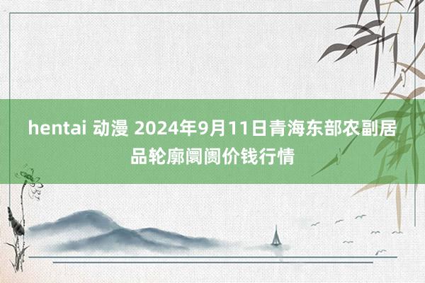 hentai 动漫 2024年9月11日青海东部农副居品轮廓阛阓价钱行情