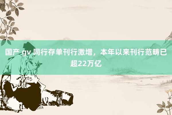 国产 gv 同行存单刊行激增，本年以来刊行范畴已超22万亿