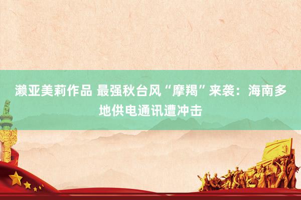 濑亚美莉作品 最强秋台风“摩羯”来袭：海南多地供电通讯遭冲击