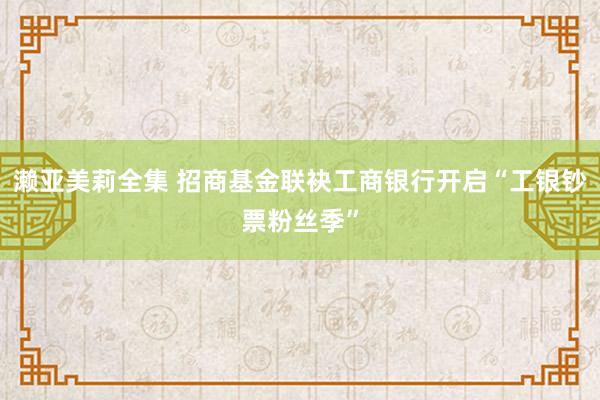 濑亚美莉全集 招商基金联袂工商银行开启“工银钞票粉丝季”