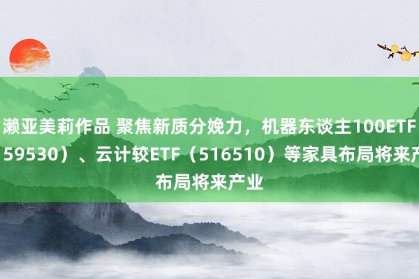 濑亚美莉作品 聚焦新质分娩力，机器东谈主100ETF（159530）、云计较ETF（516510）等家具布局将来产业