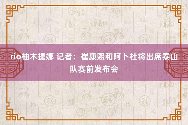 rio柚木提娜 记者：崔康熙和阿卜杜将出席泰山队赛前发布会