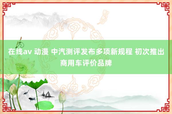 在线av 动漫 中汽测评发布多项新规程 初次推出商用车评价品牌