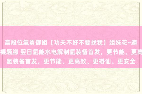 高段位氣質御姐【功夫不好不要找我】姐妹花~連體絲襪~大奶晃動~絲襪騷腳 翌日氢能水电解制氢装备首发，更节能、更高效、更褂讪、更安全