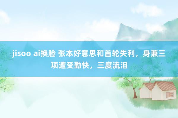 jisoo ai换脸 张本好意思和首轮失利，身兼三项遭受勤快，三度流泪