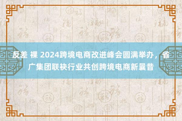 反差 裸 2024跨境电商改进峰会圆满举办，省广集团联袂行业共创跨境电商新曩昔