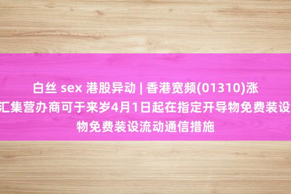 白丝 sex 港股异动 | 香港宽频(01310)涨近3% 获授权汇集营办商可于来岁4月1日起在指定开导物免费装设流动通信措施