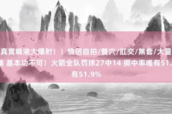 真實精液大爆射!!情侶自拍/雙穴/肛交/無套/大量噴精 基本功不可!火箭全队罚球27中14 掷中率唯有51.9%
