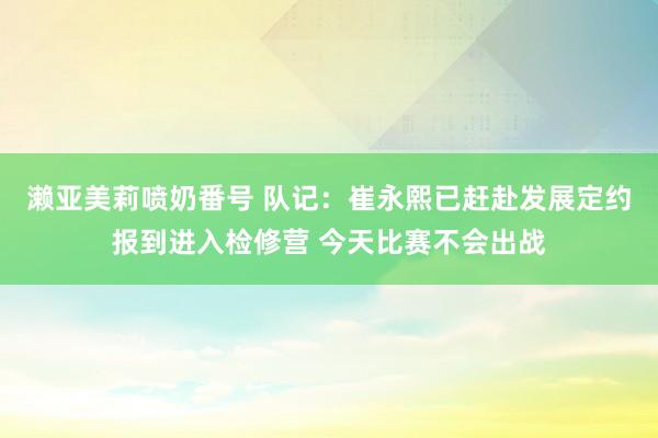 濑亚美莉喷奶番号 队记:崔永熙已赶赴发展定约报到进入检修营 今天比赛不会出战