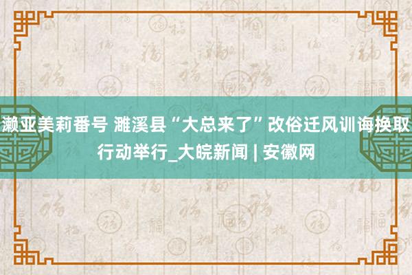 濑亚美莉番号 濉溪县“大总来了”改俗迁风训诲换取行动举行_大皖新闻 | 安徽网
