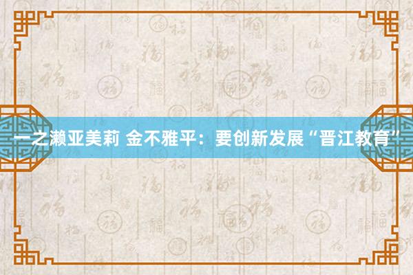 一之濑亚美莉 金不雅平：要创新发展“晋江教育”