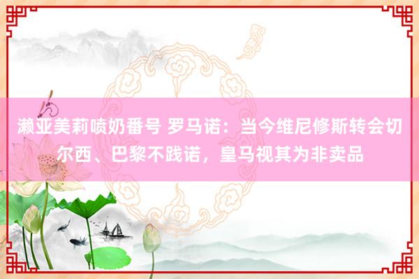 濑亚美莉喷奶番号 罗马诺:当今维尼修斯转会切尔西、巴黎不践诺,皇马视其为非卖品