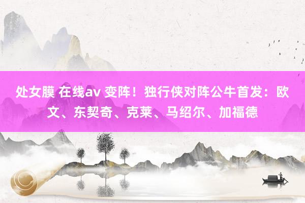 处女膜 在线av 变阵!独行侠对阵公牛首发:欧文、东契奇、克莱、马绍尔、加福德