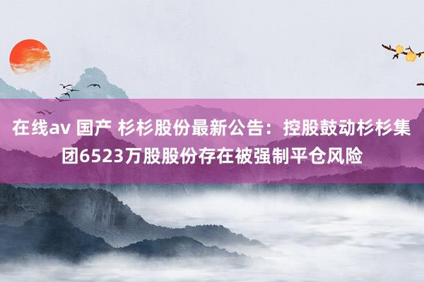 在线av 国产 杉杉股份最新公告：控股鼓动杉杉集团6523万股股份存在被强制平仓风险
