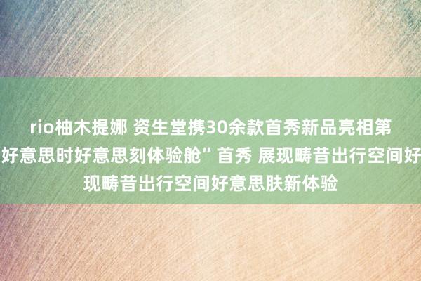 rio柚木提娜 资生堂携30余款首秀新品亮相第七届进博会 “好意思时好意思刻体验舱”首秀 展现畴昔出行空间好意思肤新体验