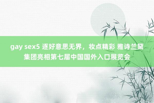 gay sex5 逐好意思无界，妆点精彩 雅诗兰黛集团亮相第七届中国国外入口展览会