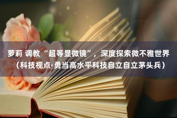 萝莉 调教 “超等显微镜”，深度探索微不雅世界（科技视点·勇当高水平科技自立自立茅头兵）
