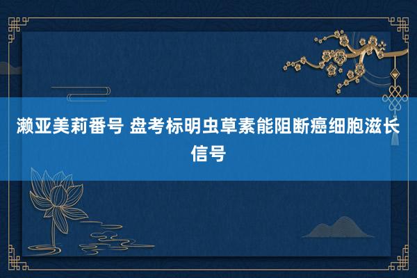 濑亚美莉番号 盘考标明虫草素能阻断癌细胞滋长信号