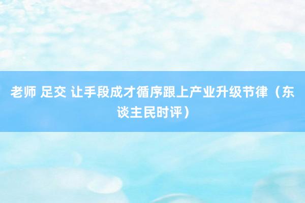 老师 足交 让手段成才循序跟上产业升级节律（东谈主民时评）