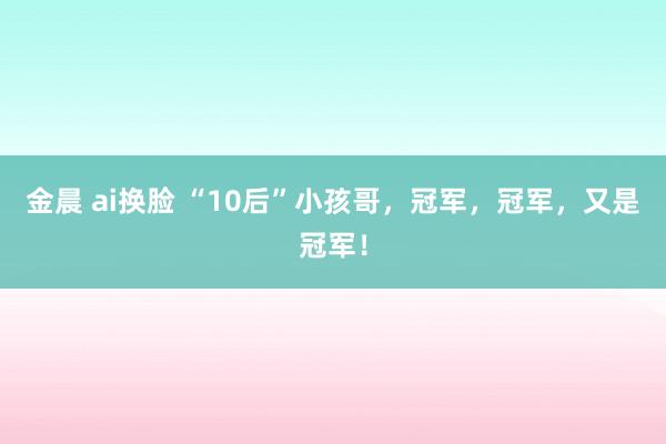 金晨 ai换脸 “10后”小孩哥，冠军，冠军，又是冠军！