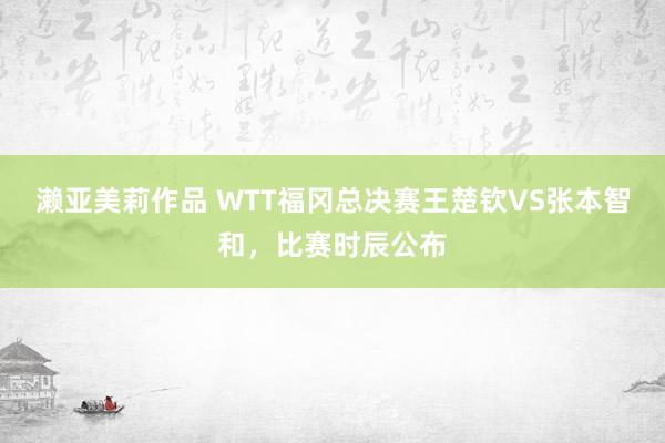 濑亚美莉作品 WTT福冈总决赛王楚钦VS张本智和，比赛时辰公布