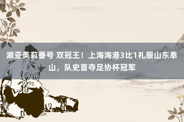濑亚美莉番号 双冠王！上海海港3比1礼服山东泰山，队史首夺足协杯冠军
