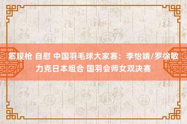 筋膜枪 自慰 中国羽毛球大家赛：李怡婧/罗徐敏力克日本组合 国羽会师女双决赛