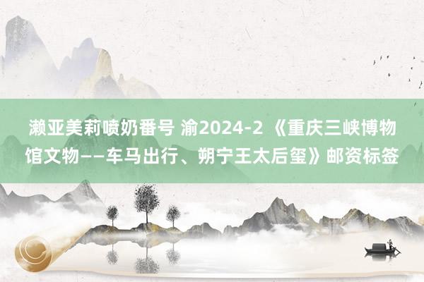 濑亚美莉喷奶番号 渝2024-2 《重庆三峡博物馆文物——车马出行、朔宁王太后玺》邮资标签
