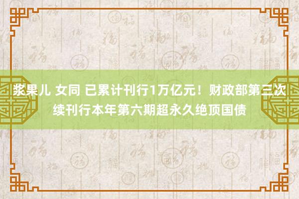 浆果儿 女同 已累计刊行1万亿元！财政部第三次续刊行本年第六期超永久绝顶国债