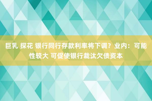 巨乳 探花 银行同行存款利率将下调？业内：可能性较大 可促使银行裁汰欠债资本