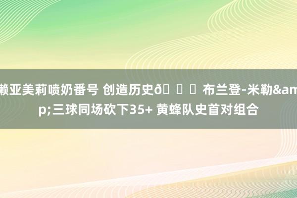 濑亚美莉喷奶番号 创造历史🐝布兰登-米勒&三球同场砍下35+ 黄蜂队史首对组合