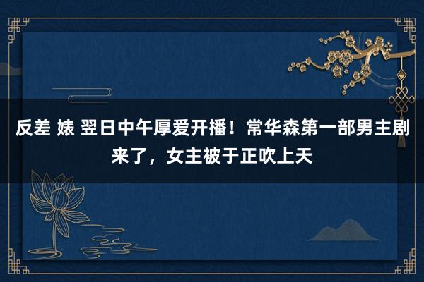 反差 婊 翌日中午厚爱开播！常华森第一部男主剧来了，女主被于正吹上天