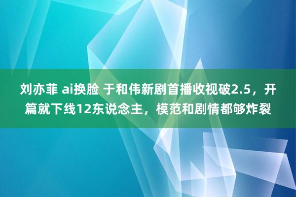 刘亦菲 ai换脸 于和伟新剧首播收视破2.5，开篇就下线12东说念主，模范和剧情都够炸裂