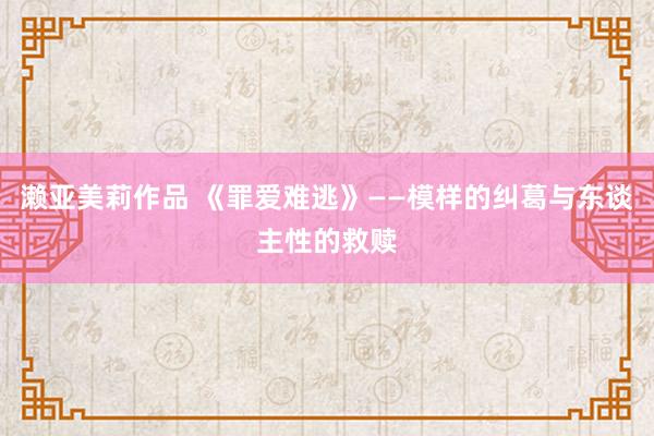 濑亚美莉作品 《罪爱难逃》——模样的纠葛与东谈主性的救赎