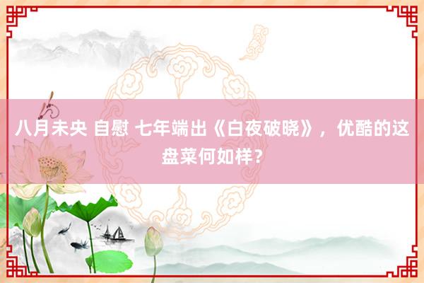 八月未央 自慰 七年端出《白夜破晓》，优酷的这盘菜何如样？