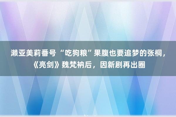 濑亚美莉番号 “吃狗粮”果腹也要追梦的张桐，《亮剑》魏梵衲后，因新剧再出圈
