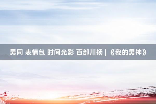 男同 表情包 时间光影 百部川扬 | 《我的男神》