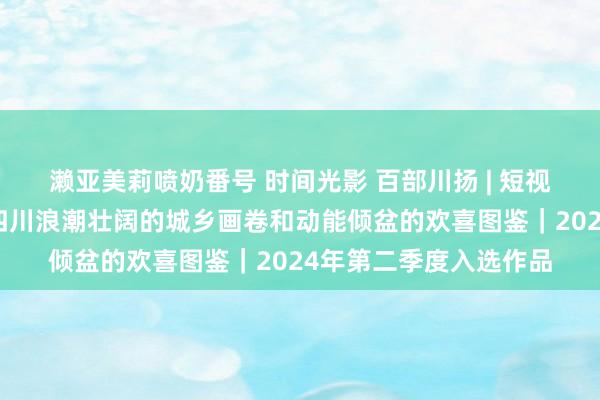 濑亚美莉喷奶番号 时间光影 百部川扬 | 短视频《诗韵天府》铺展四川浪潮壮阔的城乡画卷和动能倾盆的欢喜图鉴｜2024年第二季度入选作品