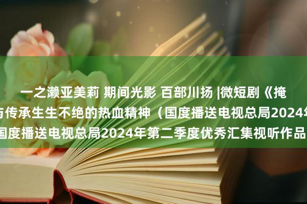 一之濑亚美莉 期间光影 百部川扬 |微短剧《掩蔽的宇宙之秋蝉》信守与传承生生不绝的热血精神（国度播送电视总局2024年第二季度优秀汇集视听作品）
