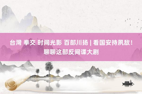 台灣 拳交 时间光影 百部川扬 | 看国安持夙敌！聊聊这部反间谍大剧