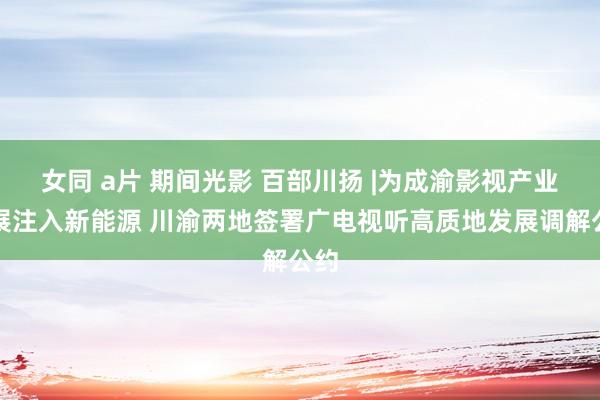 女同 a片 期间光影 百部川扬 |为成渝影视产业发展注入新能源 川渝两地签署广电视听高质地发展调解公约