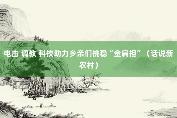 电击 调教 科技助力乡亲们挑稳“金扁担”（话说新农村）