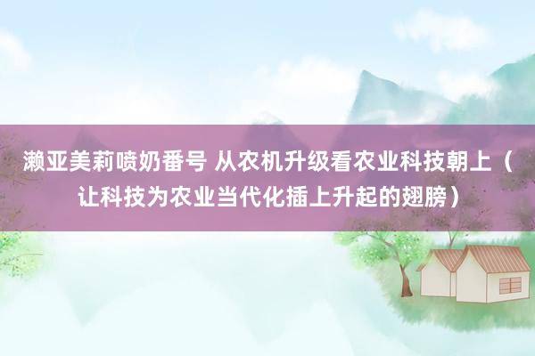 濑亚美莉喷奶番号 从农机升级看农业科技朝上（让科技为农业当代化插上升起的翅膀）