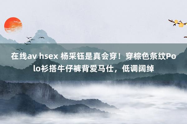 在线av hsex 杨采钰是真会穿！穿棕色条纹Polo衫搭牛仔裤背爱马仕，低调阔绰