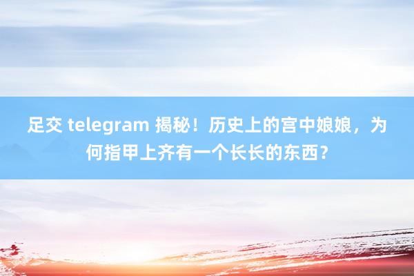 足交 telegram 揭秘！历史上的宫中娘娘，为何指甲上齐有一个长长的东西？