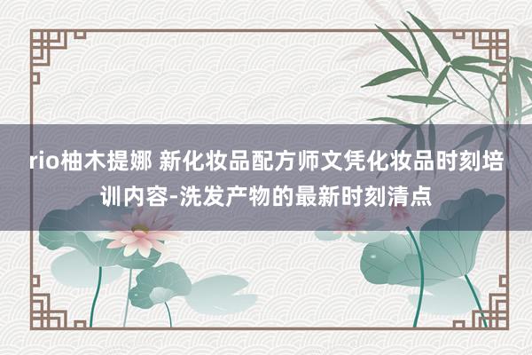 rio柚木提娜 新化妆品配方师文凭化妆品时刻培训内容-洗发产物的最新时刻清点